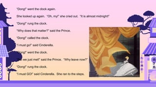 “Dong!” went the clock again.
She looked up again. “Oh, my!” she cried out. “It is almost midnight!”
“Dong!” rung the clock.
“Why does that matter?” said the Prince.
“Dong!” called the clock.
“I must go!” said Cinderella.
“Dong!” went the clock.
“But we just met!” said the Prince. “Why leave now?”
“Dong!” rung the clock.
“I must GO!” said Cinderella. She ran to the steps.
 