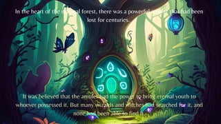 In the heart of the magical forest, there was a powerful amulet that had been
lost for centuries.
It was believed that the amulet had the power to bring eternal youth to
whoever possessed it. But many wizards and witches had searched for it, and
none had been able to find it.
 