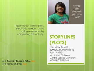 STORYLINES
(PLOTS)
Tan, Mary Rose R.
BSMT2C, Humanities 13
July 14,2015
Mr. Jaime Cabrera
Centro Escolar University,
Manila Philippines
I learn about literary plots,
electronic research, and
citing references by
completing this activity.
“if you
can
dream it
you can
do it”
See: Common Genres of Fiction here
See: Homework Guide here
 