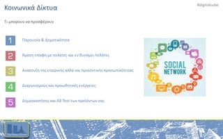 #digitalcube
Κοινωνικά Δίκτυα
Τι μπορουν να προσφέρουν
Παρουσία & Δημοτικότητα
Άμεση επαφή με πελάτες και εν δυνάμει πελάτες
Αναπτυξη της εταιρικής αλλά και προϊόντικής προσωπικότητας
Διαγωνισμούς και προωθητικές ενέργειες
Δημοσκοπήσης και AB Test των προϊόντων σας
 