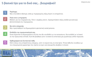#digitalcube
Περίληψη
Μην επεκταθείτε ιδιαίτερα, αλλά με περιορισμένες λέξεις δώστε τα απαραίτητα.
Ποιά ειναι η επιχείριση
Μιλήστε για την επιχείρισή σας. Πείτε τι ακριβώς κάνετε. Χρησιμοποιήστε λέξεις κλειδιά για καλυτερη
βελτιστοποίηση του περιεχομένου.
Να είστε ειλικρινής
Μην προσπαθήσετε να δημιουργήσετε φανταστική social persona.
Επιδείξτε την προσωπικότητά σας
Ειναι σημαντικό να δημιουργήσετε ένα bio που θα «συνδεθεί» με τον καταναλωτη. Θα συνδεθεί με το brand
σε πιο προσωπικό επίπεδο. Αυτό θα βοηθήσει ώστε το brand να αποκτήσει μια μεγαλύτερη online παρουσία.
Ορθογραφικά και Συντακτικά λάθη
Κάντε όλους τους απαραίτητους ελέγχους, ώστε το κείμενό σας να είναι άρτιο. Τέτοια λάθη δεν συνάδουν με
τον επαγγελματικό χαρακτήρα που πρέπει να έχετε και σίγουρα δεν βοηθούν το brand.
5 βασικά tips για το δικό σας… βιογραφικό!
 