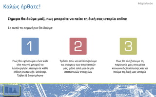 #digitalcube
Καλώς ήρθατε!
Σήμερα θα δούμε μαζί, πως μπορείτε να πείτε τη δική σας ιστορία online
Σε αυτό το σεμινάριο θα δούμε:
Πως θα «χτίσουμε» ένα web
site που να μπορεί να
λειτουργήσει άψογα σε κάθε
οθόνη συσκευής. Desktop,
Tablet & Smartphone
Τρόποι που να κατανοήσουμε
τις ανάγκες των επισκεπτών
μας, μέσα από μια σειρά
στατιστικών στοιχείων
Πως θα αυξήσουμε τη
παρουσία μας στα μέσα
κοινωνικής δικτύωσης και να
πούμε τη δική μας ιστορία
 