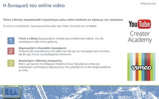 #digitalcube
Η δυναμική του online video
Πλέον ο θεατής παρακολουθεί περισσότερο μέσω online mediums σε σχέση με την τηλεόραση
Σε αυτή τη κατάσταση, πρωταγωνιστικό ρόλο έχει πλέον το κινητό και τα tablets.
Γίνετε ο ειδικός Δημιουργήστε τα δικά σας εκπαιδευτικά videos, που θα
προσφέρουν αξία στους χρήστες.
Δημιουργήστε shareable περιεχόμενο
Οι θεατές θα προωθήσουν ένα video που θα έχει να προσφέρει κάτι επιπλέον
και θα έχει έντονο συναισθηματικό αντίκτυπο.
Ανακαλύψτε πιθανούς συνεργάτες
Κάντε μια έρευνα στα διάφορα mediums όπως Youtube και vimeo και
ανακαλύψτε αντίστοιχους δημιουργούς που μοιράζονται το ίδιο target audience
με εσάς.
 