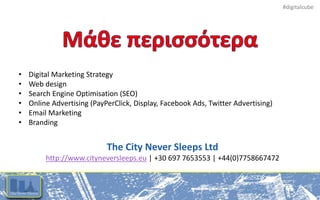 #digitalcube
• Digital Marketing Strategy
• Web design
• Search Engine Optimisation (SEO)
• Online Advertising (PayPerClick, Display, Facebook Ads, Twitter Advertising)
• Email Marketing
• Branding
The City Never Sleeps Ltd
http://www.cityneversleeps.eu | +30 697 7653553 | +44(0)7758667472
 