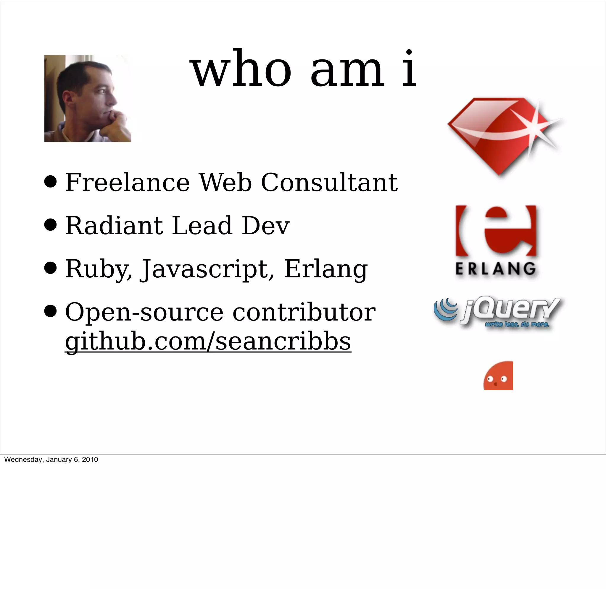 who am i

• Freelance Web Consultant
• Radiant Lead Dev
• Ruby, Javascript, Erlang
• Open-source contributor
  github.com/seancribbs
 