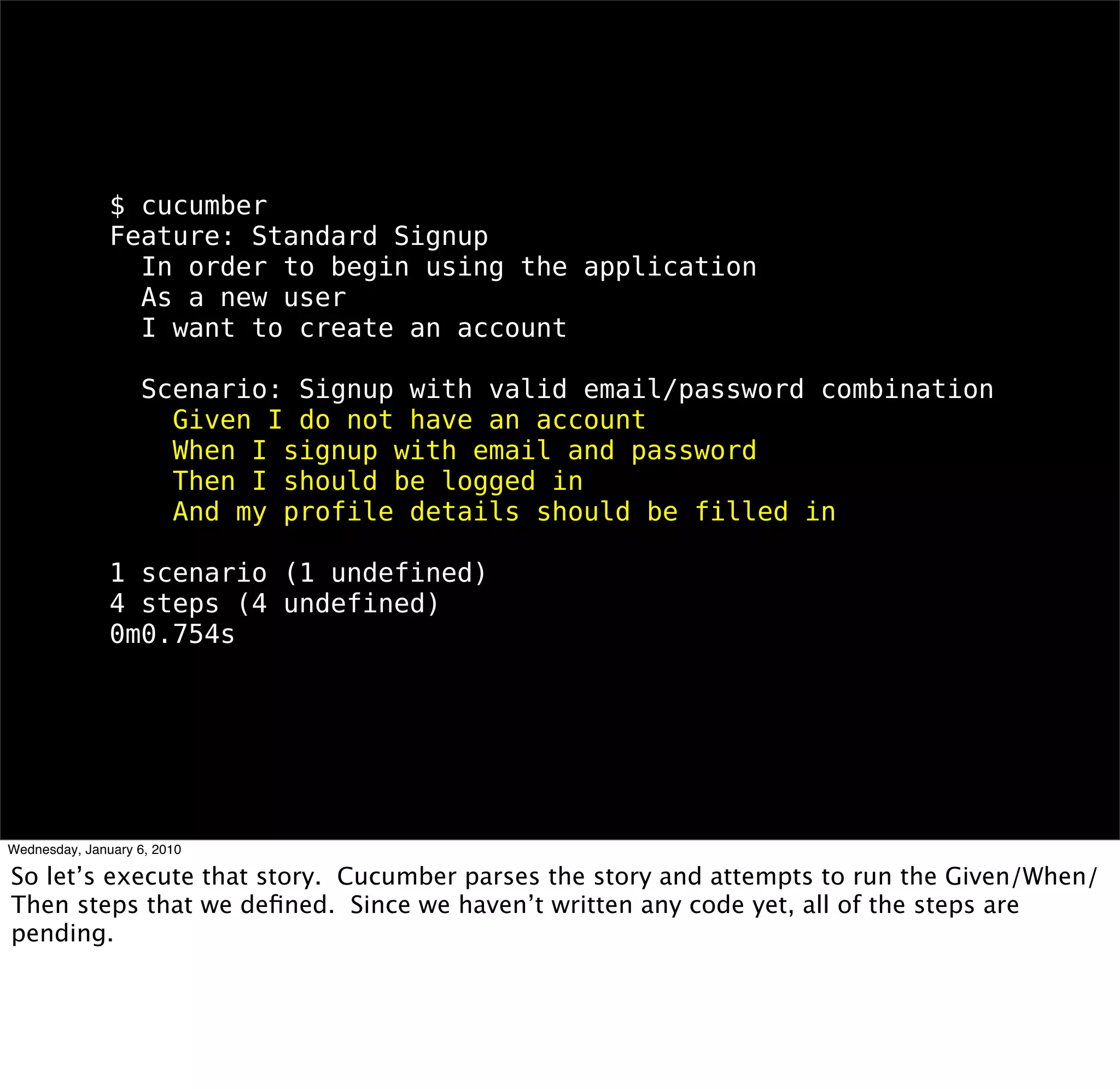 $ cucumber
Feature: Standard Signup
 In order to begin using the application
 As a new user
 I want to create an account

 Scenario: Signup with valid email/password combination
  Given I do not have an account
  When I signup with email and password
  Then I should be logged in
  And my proﬁle details should be ﬁlled in

1 scenario (1 undeﬁned)
4 steps (4 undeﬁned)
0m0.754s
 