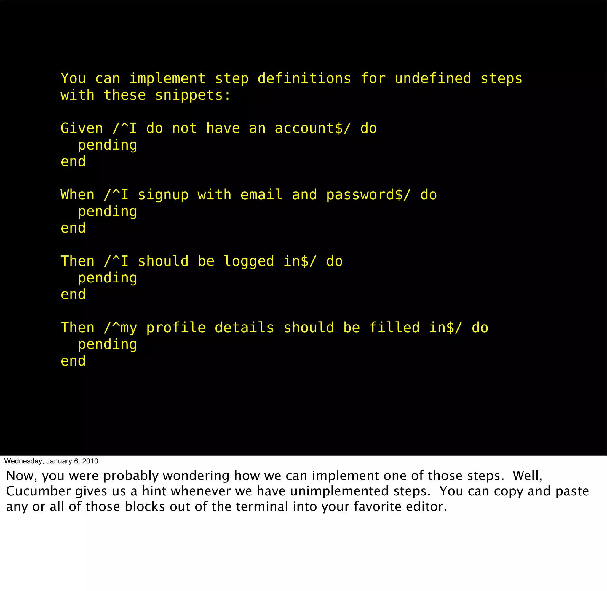 You can implement step deﬁnitions for undeﬁned steps with these
snippets:

Given /^I do not have an account$/ do
 pending
end

When /^I signup with email and password$/ do
 pending
end

Then /^I should be logged in$/ do
 pending
end

Then /^my proﬁle details should be ﬁlled in$/ do
 pending
end
 