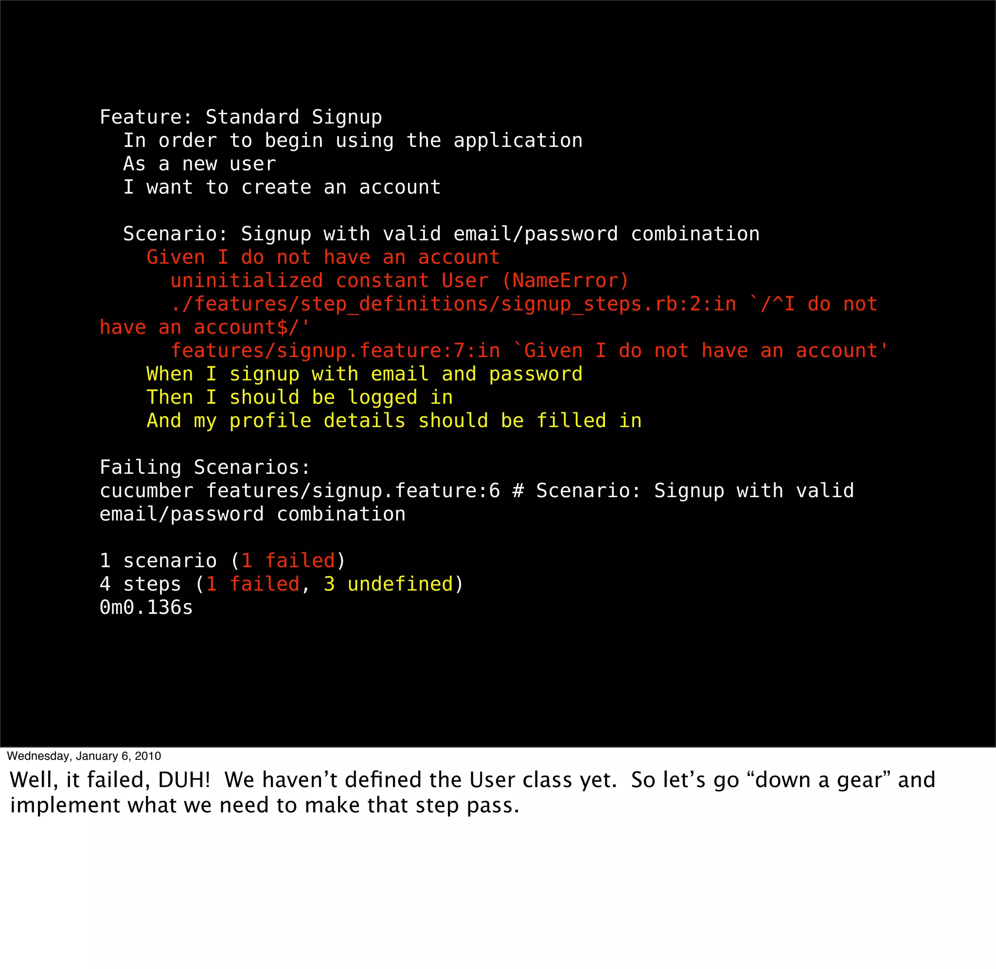 Feature: Standard Signup
 In order to begin using the application
 As a new user
 I want to create an account

 Scenario: Signup with valid email/password combination
  Given I do not have an account
    uninitialized constant User (NameError)
    ./features/step_deﬁnitions/signup_steps.rb:2:in `/^I do not have an
account$/'
    features/signup.feature:7:in `Given I do not have an account'
  When I signup with email and password
  Then I should be logged in
  And my proﬁle details should be ﬁlled in

Failing Scenarios:
cucumber features/signup.feature:6 # Scenario: Signup with valid email/
password combination

1 scenario (1 failed)
4 steps (1 failed, 3 undeﬁned)
0m0.136s
 