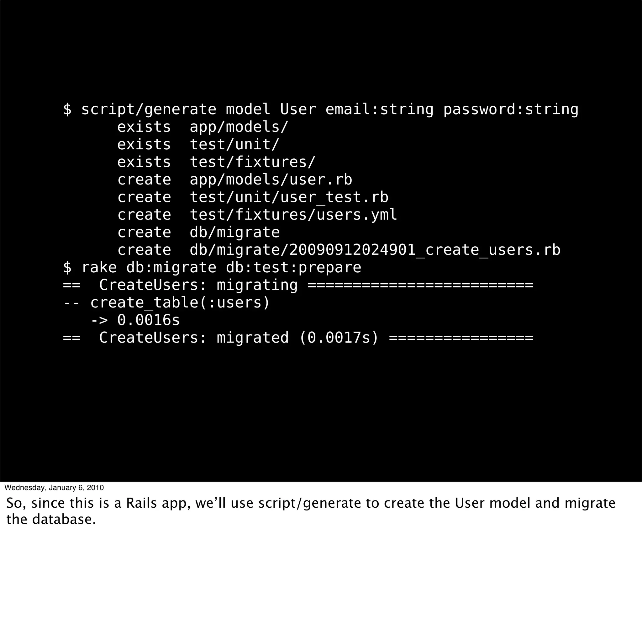 $ script/generate model User email:string password:string
    exists app/models/
    exists test/unit/
    exists test/ﬁxtures/
    create app/models/user.rb
    create test/unit/user_test.rb
    create test/ﬁxtures/users.yml
    create db/migrate
    create db/migrate/20090912024901_create_users.rb
$ rake db:migrate db:test:prepare
== CreateUsers: migrating =========================
-- create_table(:users)
  -> 0.0016s
== CreateUsers: migrated (0.0017s) ================
 