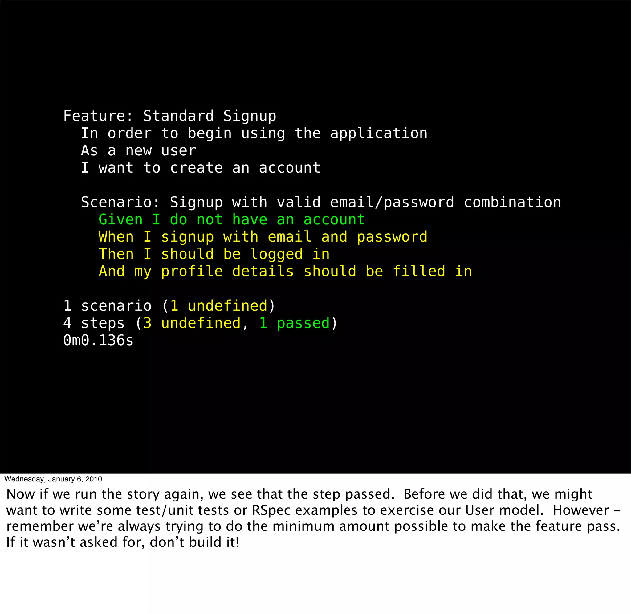 Feature: Standard Signup
 In order to begin using the application
 As a new user
 I want to create an account

 Scenario: Signup with valid email/password combination
  Given I do not have an account
  When I signup with email and password
  Then I should be logged in
  And my proﬁle details should be ﬁlled in

1 scenario (1 undeﬁned)
4 steps (3 undeﬁned, 1 passed)
0m0.136s
 