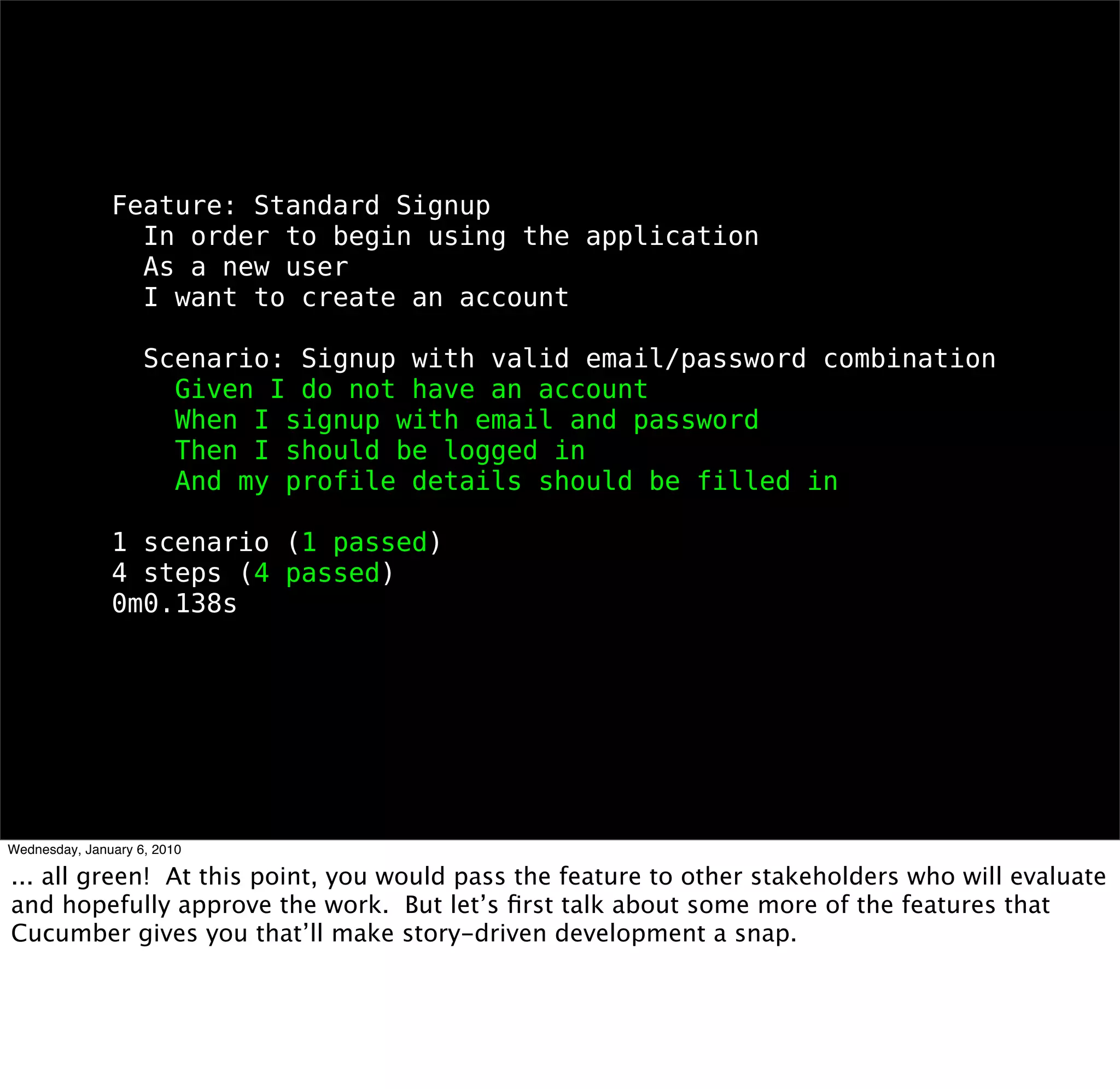 Feature: Standard Signup
 In order to begin using the application
 As a new user
 I want to create an account

 Scenario: Signup with valid email/password combination
  Given I do not have an account
  When I signup with email and password
  Then I should be logged in
  And my proﬁle details should be ﬁlled in

1 scenario (1 passed)
4 steps (4 passed)
0m0.138s
 