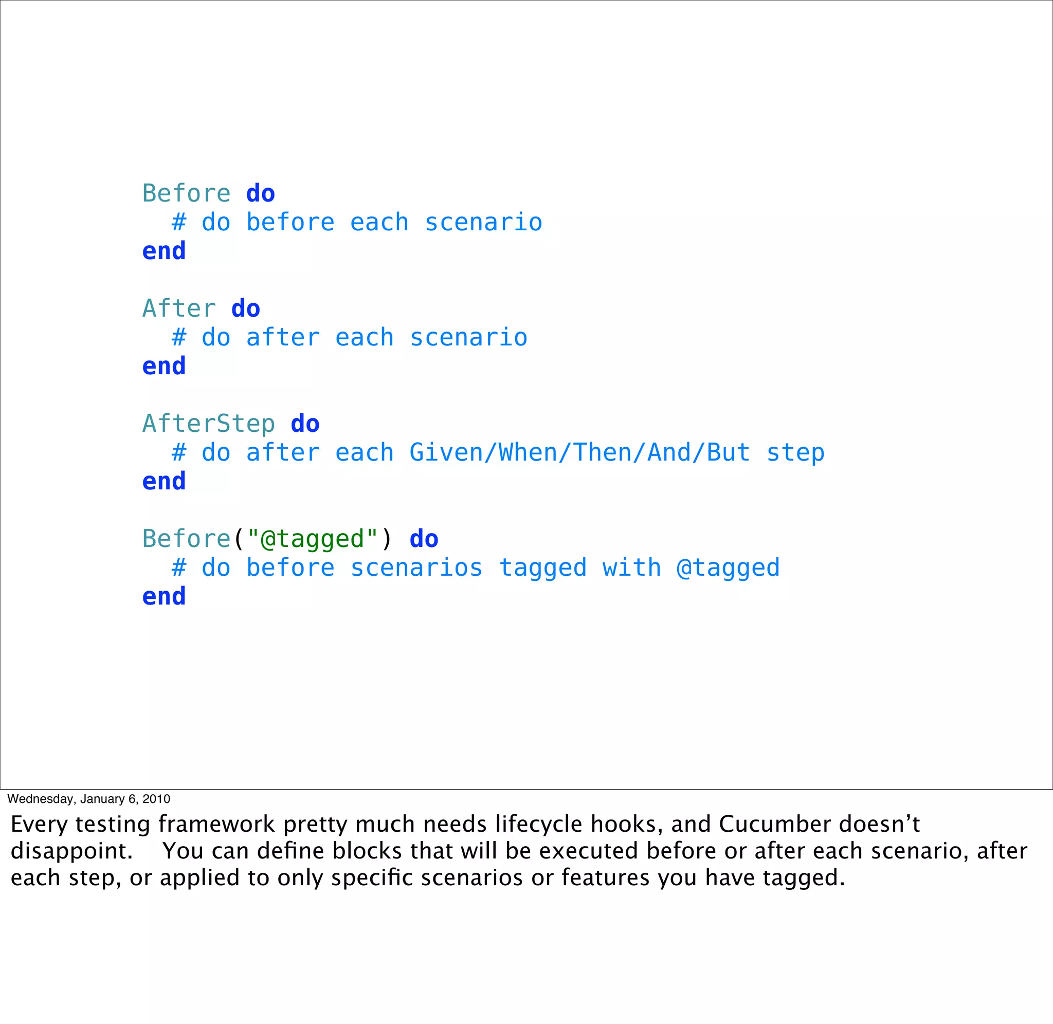 Before do
 # do before each scenario
end

After do
 # do after each scenario
end

AfterStep do
 # do after each Given/When/Then/And/But step
end

Before("@tagged") do
 # do before scenarios tagged with @tagged
end
 