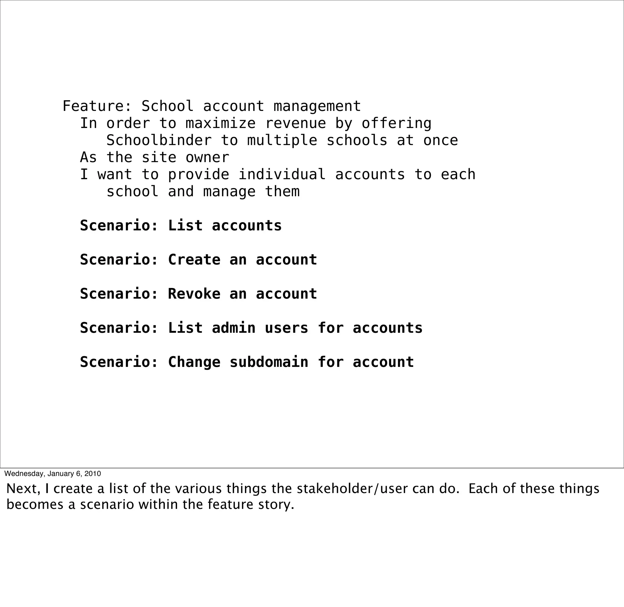 Feature: School account management
 In order to maximize revenue by offering
   Schoolbinder to multiple schools at once
 As the site owner
 I want to provide individual accounts to each
   school and manage them

 Scenario: List accounts

 Scenario: Create an account

 Scenario: Revoke an account

 Scenario: List admin users for accounts

 Scenario: Change subdomain for account
 