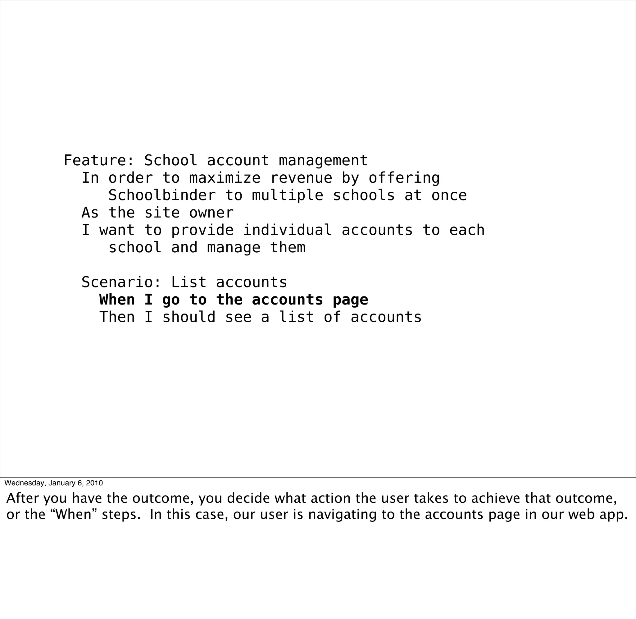 Feature: School account management
 In order to maximize revenue by offering
   Schoolbinder to multiple schools at once
 As the site owner
 I want to provide individual accounts to each
   school and manage them

 Scenario: List accounts
  When I go to the accounts page
  Then I should see a list of accounts
 