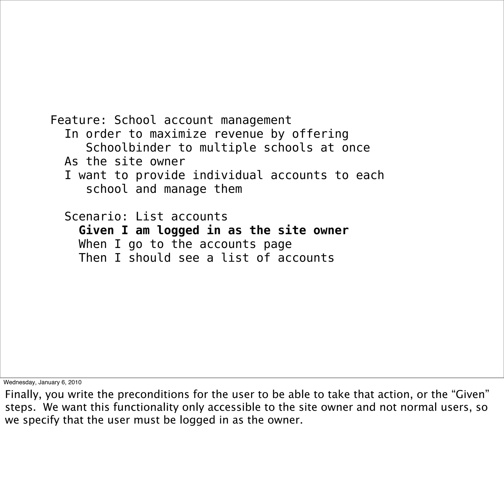 Feature: School account management
 In order to maximize revenue by offering
   Schoolbinder to multiple schools at once
 As the site owner
 I want to provide individual accounts to each
   school and manage them

 Scenario: List accounts
  Given I am logged in as the site owner
  When I go to the accounts page
  Then I should see a list of accounts
 