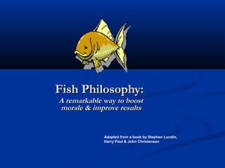Fish Philosophy:
A remarkable way to boost
morale & improve results


             Adapted from a book by Stephen Lundin,
             Harry Paul & John Christensen
 