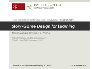 Story-Game Design for Learning
Nelson Zagalo, University of Minho
http://nelsonzagalo.googlepages.com
http://virtual-illusion.blogspot.com
Institute of Education of the University of Lisbon 15 November 2014
Third International Conference on ICT in Education - ticEDUCA2014
 