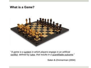 What is a Game?
“A game is a system in which players engage in an artificial
conflict, defined by rules, that results in a quantifiable outcome.”
Salen & Zimmerman (2004)
 