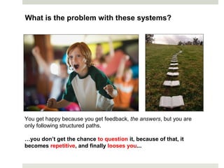 You get happy because you get feedback, the answers, but you are
only following structured paths.
…you don’t get the chance to question it, because of that, it
becomes repetitive, and finally looses you...
What is the problem with these systems?
 