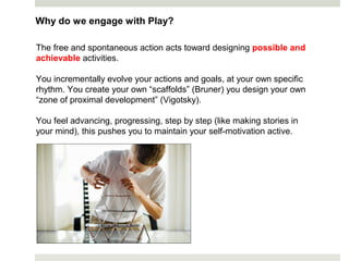Why do we engage with Play?
The free and spontaneous action acts toward designing possible and
achievable activities.
You incrementally evolve your actions and goals, at your own specific
rhythm. You create your own “scaffolds” (Bruner) you design your own
“zone of proximal development” (Vigotsky).
You feel advancing, progressing, step by step (like making stories in
your mind), this pushes you to maintain your self-motivation active.
 
