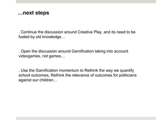 . Continue the discussion around Creative Play, and its need to be
fueled by old knowledge…
. Open the discussion around Gamification taking into account
videogames, not games…
. Use the Gamification momentum to Rethink the way we quantify
school outcomes, Rethink the relevance of outcomes for politicians
against our children…
…next steps
 