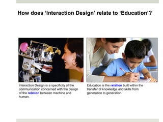 How does ‘Interaction Design’ relate to ‘Education’?
Interaction Design is a specificity of the
communication concerned with the design
of the relation between machine and
human.
Education is the relation built within the
transfer of knowledge and skills from
generation to generation.
 