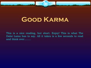 Good Karma
This is a nice reading, but short. Enjoy! This is what The
Dalai Lama has to say. All it takes is a few seconds to read
and think over……..
 
