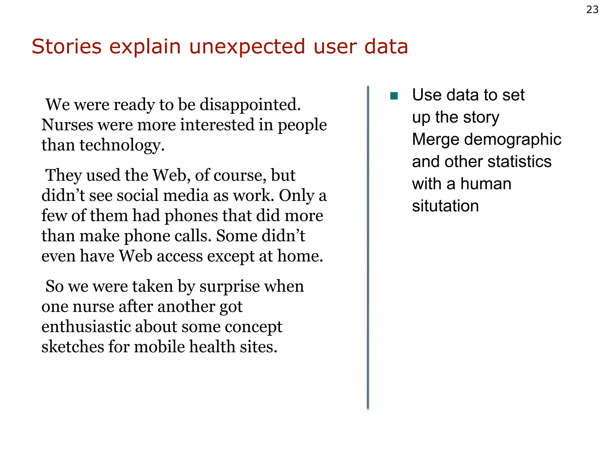 Stories explain unexpected user dataUse data to setup the storyMerge demographicand other statisticswith a humansitutation We were ready to be disappointed. Nurses were more interested in people than technology. They used the Web, of course, but didn’t see social media as work. Only a few of them had phones that did more than make phone calls. Some didn’t even have Web access except at home.  So we were taken by surprise when one nurse after another got enthusiastic about some concept sketches for mobile health sites. 