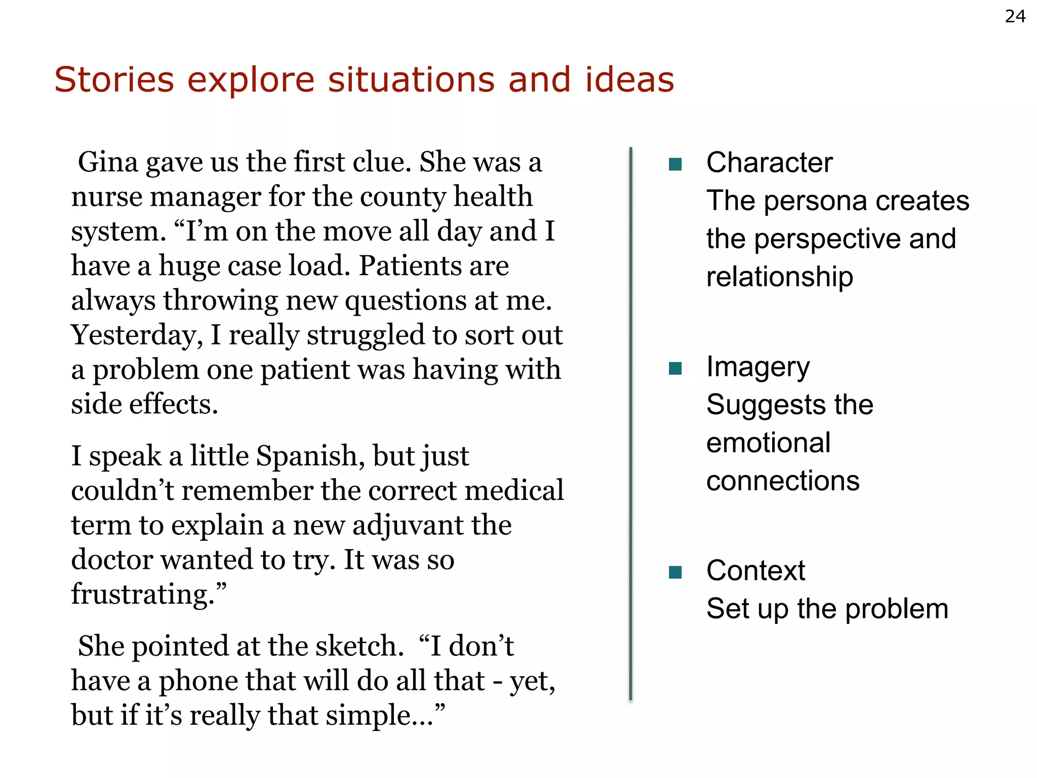 Stories explore situations and ideasCharacter The persona creates the perspective andrelationshipImagery Suggests theemotionalconnectionsContext Set up the problem Gina gave us the first clue. She was a nurse manager for the county health system. “I’m on the move all day and I have a huge case load. Patients are always throwing new questions at me. Yesterday, I really struggled to sort out a problem one patient was having with side effects. I speak a little Spanish, but just couldn’t remember the correct medical term to explain a new adjuvant the doctor wanted to try. It was so frustrating.”  She pointed at the sketch.  “I don’t have a phone that will do all that - yet, but if it’s really that simple…” 