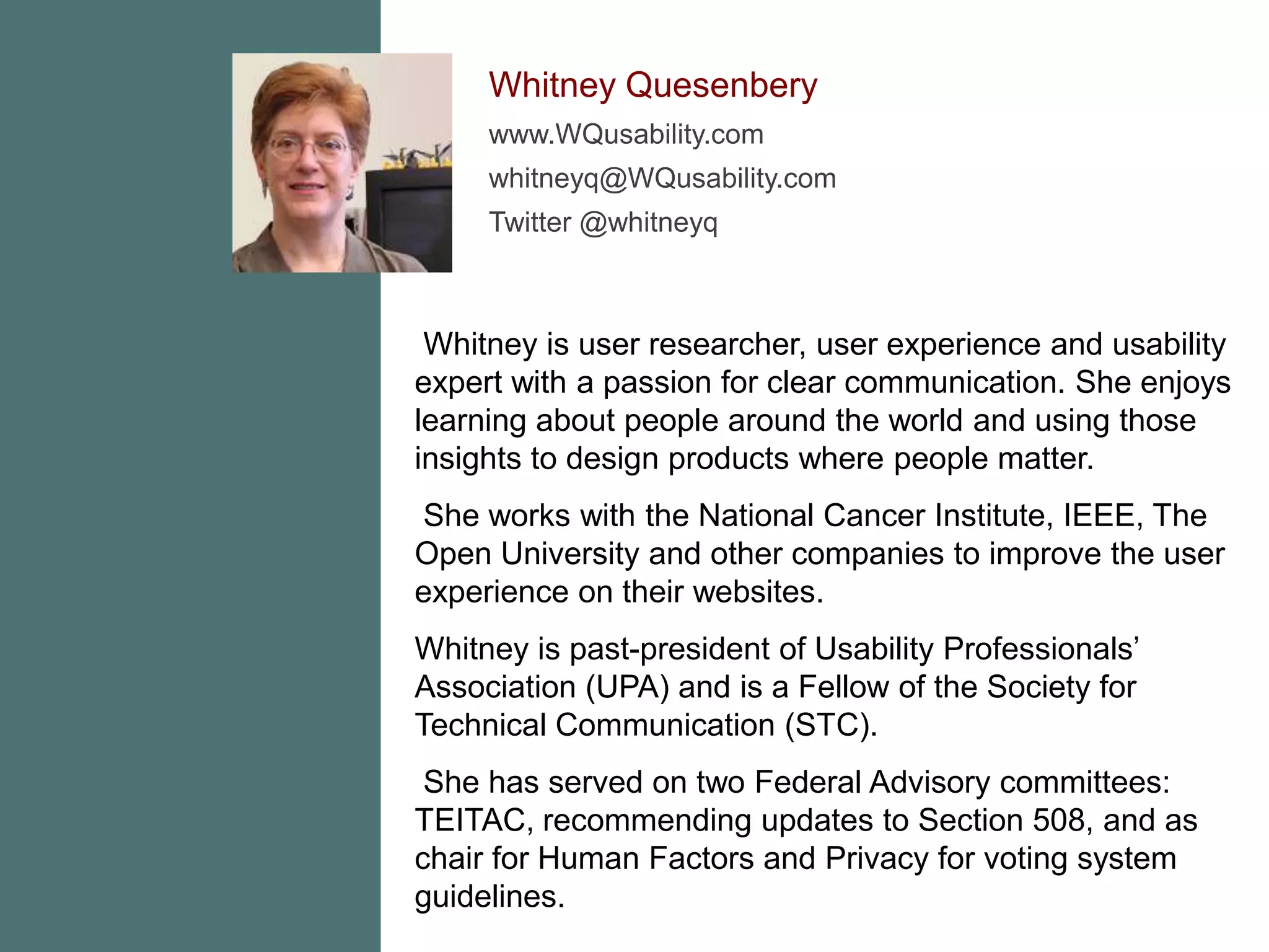 Whitney Quesenberywww.WQusability.comwhitneyq@WQusability.comTwitter @whitneyq Whitney is user researcher, user experience and usability expert with a passion for clear communication. She enjoys learning about people around the world and using those insights to design products where people matter.  She works with the National Cancer Institute, IEEE, The Open University and other companies to improve the user experience on their websites. Whitney is past-president of Usability Professionals’ Association (UPA) and is a Fellow of the Society for Technical Communication (STC). She has served on two Federal Advisory committees:  TEITAC, recommending updates to Section 508, and as chair for Human Factors and Privacy for voting system guidelines. 