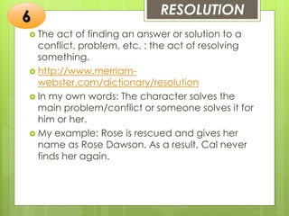 RESOLUTION
 The act of finding an answer or solution to a
conflict, problem, etc. : the act of resolving
something.
 http://www.merriam-
webster.com/dictionary/resolution
 In my own words: The character solves the
main problem/conflict or someone solves it for
him or her.
 My example: Rose is rescued and gives her
name as Rose Dawson. As a result, Cal never
finds her again.
6
 