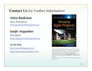 Contact Us for Further Information
Arlen Bankston
Vice President
Arlen.Bankston@lithespeed.com


Sanjiv Augustine
President
Sanjiv.Augustine@lithespeed.com


On the Web:
http://www.lithespeed.com         I only wish I had read this book when I started my career in
                                  software product management, or even better yet, when I was
http://www.sanjivaugustine.com    given my ﬁrst project to manage. In addition to providing an
                                  excellent handbook for managing with agile software
                                  development methodologies, Managing Agile Projects offers a
                                  guide to more effective project management in many business
                                  settings.
                                  John P. Barnes, former Vice President of Product Management at
                                  Emergis, Inc.




                                                                                               26
 