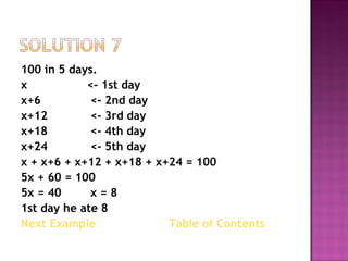 100 in 5 days.  x   <- 1st day x+6  <- 2nd day x+12 <- 3rd day x+18  <- 4th day x+24 <- 5th day  x + x+6 + x+12 + x+18 + x+24 = 100 5x + 60 = 100 5x = 40 x = 8 1st day he ate 8 Next Example   Table of Contents  
