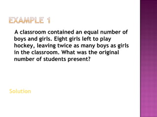 A classroom contained an equal number of boys and girls. Eight girls left to play hockey, leaving twice as many boys as girls in the classroom. What was the original number of students present? Solution  