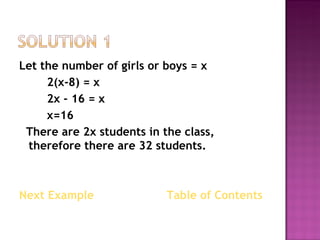 Let the number of girls or boys = x 2(x-8) = x 2x - 16 = x x=16 There are 2x students in the class, therefore there are 32 students. Next Example    Table of Contents  