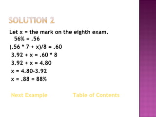 Let x = the mark on the eighth exam.   56% = .56  (.56 * 7 + x)/8 = .60  3.92 + x = .60 * 8  3.92 + x = 4.80  x = 4.80-3.92  x = .88 = 88% Next Example   Table of Contents  