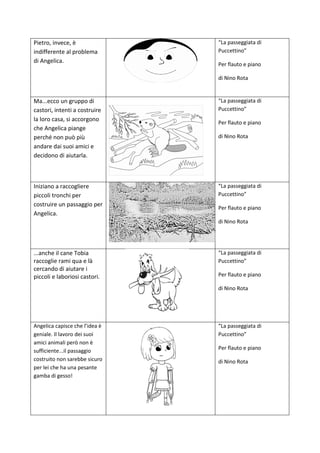 Pietro, invece, è
indifferente al problema
di Angelica.
“La passeggiata di
Puccettino”
Per flauto e piano
di Nino Rota
Ma...ecco un gruppo di
castori, intenti a costruire
la loro casa, si accorgono
che Angelica piange
perché non può più
andare dai suoi amici e
decidono di aiutarla.
“La passeggiata di
Puccettino”
Per flauto e piano
di Nino Rota
Iniziano a raccogliere
piccoli tronchi per
costruire un passaggio per
Angelica.
“La passeggiata di
Puccettino”
Per flauto e piano
di Nino Rota
...anche il cane Tobia
raccoglie rami qua e là
cercando di aiutare i
piccoli e laboriosi castori.
“La passeggiata di
Puccettino”
Per flauto e piano
di Nino Rota
Angelica capisce che l’idea è
geniale. Il lavoro dei suoi
amici animali però non è
sufficiente...il passaggio
costruito non sarebbe sicuro
per lei che ha una pesante
gamba di gesso!
“La passeggiata di
Puccettino”
Per flauto e piano
di Nino Rota
 