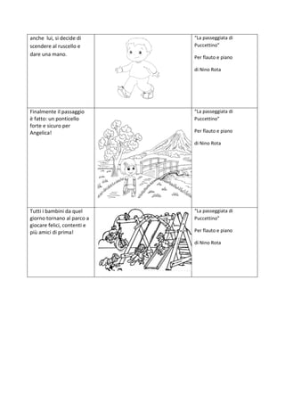 anche lui, si decide di
scendere al ruscello e
dare una mano.
“La passeggiata di
Puccettino”
Per flauto e piano
di Nino Rota
Finalmente il passaggio
è fatto: un ponticello
forte e sicuro per
Angelica!
“La passeggiata di
Puccettino”
Per flauto e piano
di Nino Rota
Tutti i bambini da quel
giorno tornano al parco a
giocare felici, contenti e
più amici di prima!
“La passeggiata di
Puccettino”
Per flauto e piano
di Nino Rota
 
