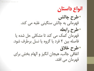 M a s i h k a r i m i a n . i r
‌‫انواع‌داستان‬
•‫طرح‌چالش‬
‫کند‬ ‫می‬ ‫غلبه‬ ‫سنگینی‬ ‫چالش‬ ‫به‬ ‫قهرمانی‬.
•‌‫طرح‬‫رابطه‬
‫یا‬ ‫شده‬ ‫حل‬ ‫مشکلی‬ ‫تا‬ ‫کند‬ ‫می‬ ‫کمک‬ ‫قهرمان‬
‫بین‬ ‫فاصله‬2‫شود‬ ‫برطرف‬ ‫نسل‬ ‫یا‬ ‫گروه‬ ‫یا‬ ‫فرد‬.
•‌‫طرح‬‫خالق‬
‫برای‬ ‫بخش‬ ‫الهام‬ ‫و‬ ‫انگیز‬ ‫هیجان‬ ،‫جالب‬ ‫اتفاقی‬
‫افتد‬ ‫می‬ ‫قهرمان‬.
 