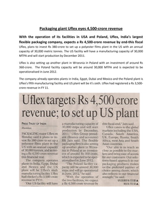Packaging giant Uflex eyes 4,500-crore revenue
With the operation of its facilities in USA and Poland, Uflex, India’s largest
flexible packaging company, expects a Rs 4,500-crore revenue by end-this fiscal
Uflex, plans to invest Rs 380-crore to set up a polyester films plant in the US with an annual
capacity of 30,000 metric tonnes. The US facility will have a manufacturing capacity of 30,000
MTPA and will start production by December 2011.

Uflex is also setting up another plant in Wrzesnia in Poland with an investment of around Rs
360-crore. The Poland facility capacity will be around 30,000 MTPA and is expected to be
operationalised in June 2012.

The company already operates plants in India, Egypt, Dubai and Mexico and the Poland plant is
Uflex’s fifth manufacturing facility and US plant will be it's sixth. Uflex had registered a Rs 3,500-
crore revenue in FY 11.
 