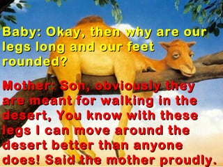 Baby: Okay, then why are our
legs long and our feet
rounded?
Mother: Son, obviously they
are meant for walking in the
desert, You know with these
legs I can move around the
desert better than anyone
does! Said the mother proudly.
 