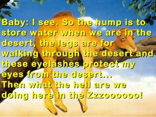 Baby: I see. So the hump is to
store water when we are in the
desert, the legs are for
walking through the desert and
these eyelashes protect my
eyes from the desert...
Then what the hell are we
doing here in the Zzzoooooo!
 