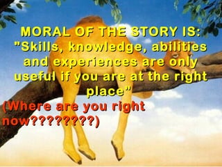 MORAL OF THE STORY IS:
  "Skills, knowledge, abilities
   and experiences are only
  useful if you are at the right
              place" 
(Where are you right
now????????)
 
