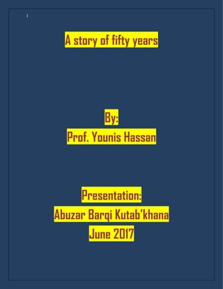 1
A story of fifty years
By:
Prof. Younis Hassan
Presentation:
Abuzar Barqi Kutab’khana
June 2017
 
