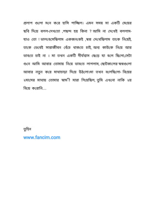 লাপ লা ম ন ক র হািস পাি ল। এমন সময় মা একিট ম য়র
ছিব িদ য় বলল- , ? -দখ তা পছ হয় িকনা আিম না দ খই বললাম
যাও তা ! , ,ভাল ব সিছলাম একজন কই দ খিছলাম তা ক িন য়ই
তা ক ভ বই সারাজীবন বঁচ থাক ত চাই, অন কাউ ক িন য় আর
ভাব ত চাই না । মা তখন একিট দীঘ াস ছ ড় যা ব ল িছ লা, সটা
ন আিম আবার তামায় িন য় ভাব ত লাগলাম,  ছাটকা লর লা
আবার নতন ক র মাথাচাড়া িদ য় উঠ লা।মা তখন ব লিছ লা- িব য়র
২মা সর মাথায় তামার াম◌ী মারা িগ য়িছল, তিম এখ না নািক ২য়
িব য় ক রািন....
তিহন
www.fancim.com
 