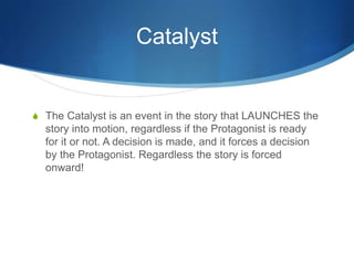 Catalyst

S The Catalyst is an event in the story that LAUNCHES the

story into motion, regardless if the Protagonist is ready
for it or not. A decision is made, and it forces a decision
by the Protagonist. Regardless the story is forced
onward!

 