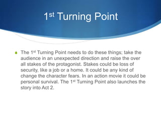st
1

Turning Point

S The 1st Turning Point needs to do these things; take the

audience in an unexpected direction and raise the over
all stakes of the protagonist. Stakes could be loss of
security, like a job or a home. It could be any kind of
change the character fears. In an action movie it could be
personal survival. The 1st Turning Point also launches the
story into Act 2.

 
