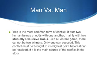 Man Vs. Man

S This is the most common form of conflict. It puts two

human beings at odds with one another, mainly with two
Mutually Exclusive Goals. Like a Football game, there
cannot be two winners. Only one can succeed. This
conflict must be brought to it’s highest point before it can
be resolved, if it is the main source of the conflict in the
story.

 