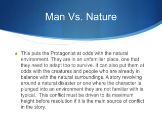 Man Vs. Nature

S This puts the Protagonist at odds with the natural

environment. They are in an unfamiliar place, one that
they need to adapt too to survive. It can also put them at
odds with the creatures and people who are already in
balance with the natural surroundings. A story revolving
around a natural disaster or one where the character is
plunged into an environment they are not familiar with is
typical. This conflict must be driven to its maximum
height before resolution if it is the main source of conflict
in the story.

 
