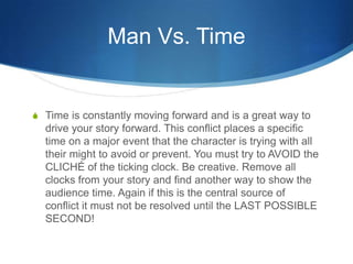 Man Vs. Time

S Time is constantly moving forward and is a great way to

drive your story forward. This conflict places a specific
time on a major event that the character is trying with all
their might to avoid or prevent. You must try to AVOID the
CLICHÉ of the ticking clock. Be creative. Remove all
clocks from your story and find another way to show the
audience time. Again if this is the central source of
conflict it must not be resolved until the LAST POSSIBLE
SECOND!

 